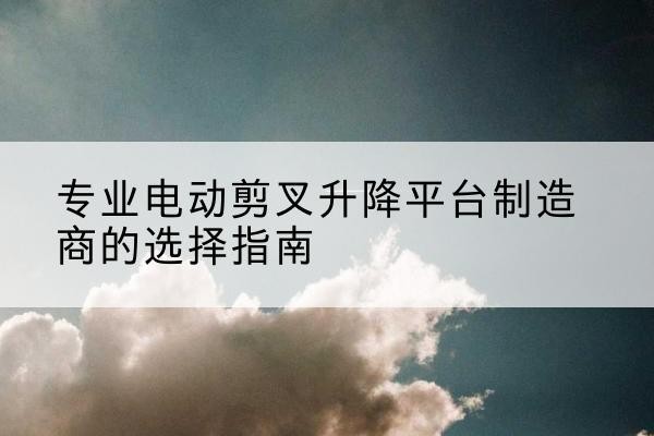 古交电动剪叉升降平台厂家-专业电动剪叉升降平台制造商的选择指南