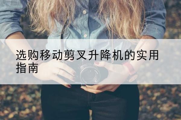 古交移动剪叉升降机怎么选-选购移动剪叉升降机的实用指南