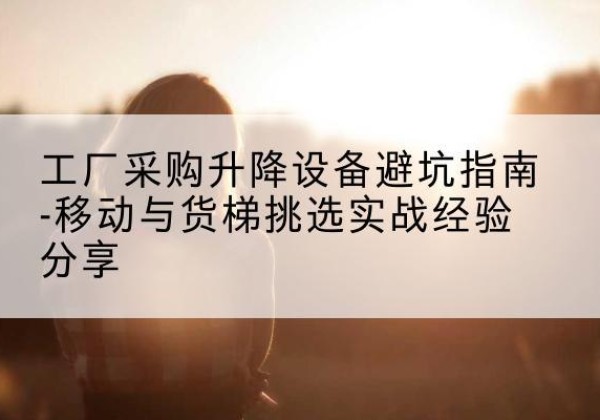 古交移动式升降机怎么选-工厂采购升降设备避坑指南-移动与货梯挑选实战经验分享