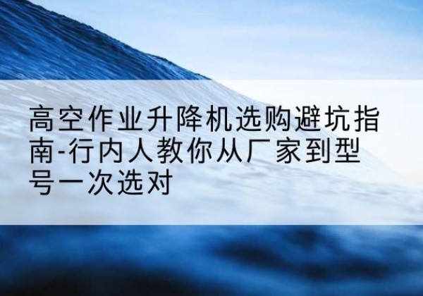古交升降平台厂家-高空作业升降机选购避坑指南-行内人教你从厂家到型号一次选对