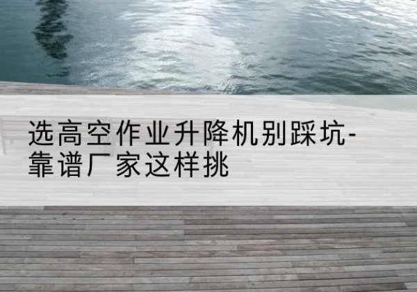 古交剪叉式升降机厂家-选高空作业升降机别踩坑-靠谱厂家这样挑