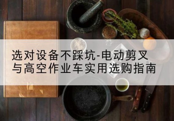 古交电动剪叉升降平台怎么选-选对设备不踩坑-电动剪叉与高空作业车实用选购指南