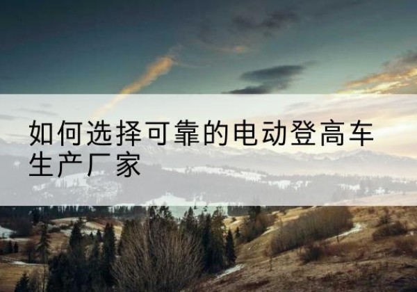 古交电动登高车厂家-如何选择可靠的电动登高车生产厂家