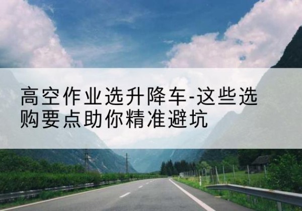 古交升降车厂家-高空作业选升降车-这些选购要点助你*避坑
