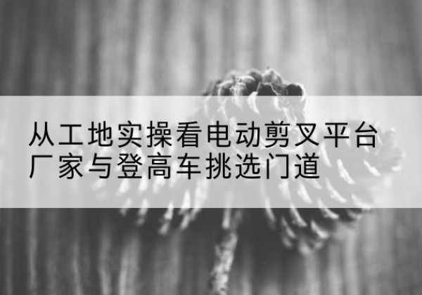 古交电动剪叉升降平台厂家-从工地实操看电动剪叉平台厂家与登高车挑选门道