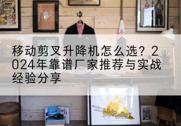 古交升降平台厂家推荐-移动剪叉升降机怎么选？2024年靠谱厂家推荐与实战经验分享