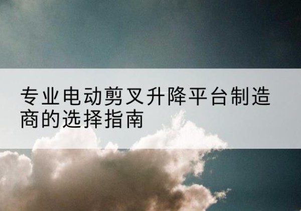 古交电动剪叉升降平台厂家-专业电动剪叉升降平台制造商的选择指南