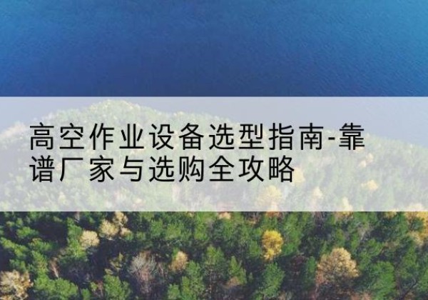 古交升降车厂家-高空作业设备选型指南-靠谱厂家与选购全攻略