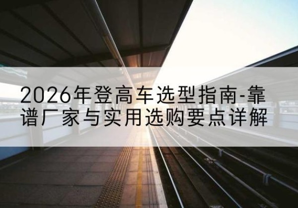 古交登高车厂家推荐-2026年登高车选型指南-靠谱厂家与实用选购要点详解